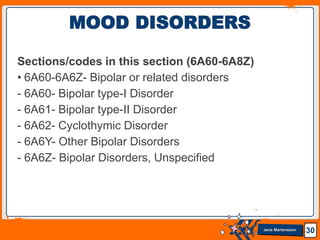 Jens Martensson
Sections/codes in this section (6A60-6A8Z)
• 6A60-6A6Z- Bipolar or related disorders
- 6A60- Bipolar type-I Disorder
- 6A61- Bipolar type-II Disorder
- 6A62- Cyclothymic Disorder
- 6A6Y- Other Bipolar Disorders
- 6A6Z- Bipolar Disorders, Unspecified
30
MOOD DISORDERS
 