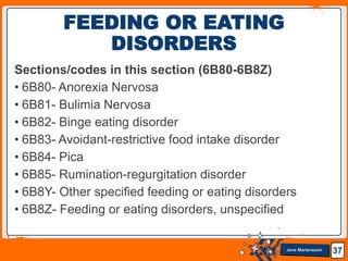 Jens Martensson
Sections/codes in this section (6B80-6B8Z)
• 6B80- Anorexia Nervosa
• 6B81- Bulimia Nervosa
• 6B82- Binge eating disorder
• 6B83- Avoidant-restrictive food intake disorder
• 6B84- Pica
• 6B85- Rumination-regurgitation disorder
• 6B8Y- Other specified feeding or eating disorders
• 6B8Z- Feeding or eating disorders, unspecified
37
FEEDING OR EATING
DISORDERS
 
