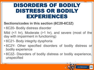 Jens Martensson
Sections/codes in this section (6C20-6C2Z)
• 6C20- Bodily distress disorder
Mild (<1 hr), Moderate (>1 hr), and severe (most of the
day with impairment in functioning)
• 6C21- Body integrity dysphoria
• 6C2Y- Other specified disorders of bodily distress or
bodily experience
• 6C2Z- Disorders of bodily distress or bodily experience,
unspecified
39
DISORDERS OF BODILY
DISTRESS OR BODILY
EXPERIENCES
 