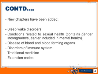 Jens Martensson
• New chapters have been added:
- Sleep wake disorders
- Conditions related to sexual health (contains gender
incongruence, earlier included in mental health)
- Disease of blood and blood forming organs
- Disorders of immune system
- Traditional medicine
- Extension codes.
4
CONTD….
 
