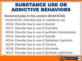 Jens Martensson
Sections/codes in this section (6C40-6C5Z)
• 6C40-6C4Z- Disorders due to substance use
- 6C40- Disorder due to use of Alcohol
- 6C41- Disorder due to use of Cannabis
- 6C42- Disorder due to use of synthetic Cannabinoids
- 6C43- Disorder due to use of Opioids
- 6C44- Disorder due to use of Sedatives, hypnotics
- 6C45- Disorder due to use of Cocaine
- 6C46- Disorder due to use of stimulants
- 6C47- Disorder due to use of Synthetic cathinones
40
SUBSTANCE USE OR
ADDICTIVE BEHAVIORS
 