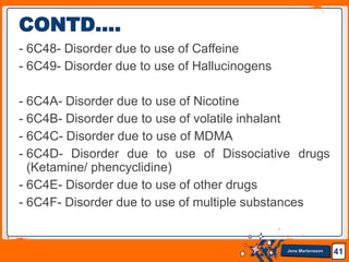 Jens Martensson
- 6C48- Disorder due to use of Caffeine
- 6C49- Disorder due to use of Hallucinogens
- 6C4A- Disorder due to use of Nicotine
- 6C4B- Disorder due to use of volatile inhalant
- 6C4C- Disorder due to use of MDMA
- 6C4D- Disorder due to use of Dissociative drugs
(Ketamine/ phencyclidine)
- 6C4E- Disorder due to use of other drugs
- 6C4F- Disorder due to use of multiple substances
41
CONTD….
 