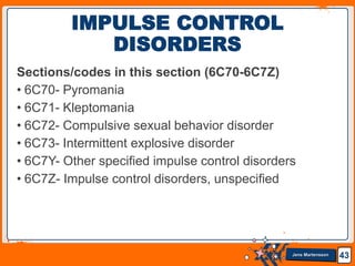 Jens Martensson
Sections/codes in this section (6C70-6C7Z)
• 6C70- Pyromania
• 6C71- Kleptomania
• 6C72- Compulsive sexual behavior disorder
• 6C73- Intermittent explosive disorder
• 6C7Y- Other specified impulse control disorders
• 6C7Z- Impulse control disorders, unspecified
43
IMPULSE CONTROL
DISORDERS
 