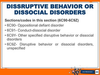 Jens Martensson
Sections/codes in this section (6C90-6C9Z)
• 6C90- Oppositional defiant disorder
• 6C91- Conduct-dissocial disorder
• 6C9Y- Other specified disruptive behavior or dissocial
disorders
• 6C9Z- Disruptive behavior or dissocial disorders,
unspecified
44
DISSRUPTIVE BEHAVIOR OR
DISSOCIAL DISORDERS
 