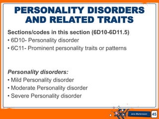 Jens Martensson
Sections/codes in this section (6D10-6D11.5)
• 6D10- Personality disorder
• 6C11- Prominent personality traits or patterns
Personality disorders:
• Mild Personality disorder
• Moderate Personality disorder
• Severe Personality disorder
45
PERSONALITY DISORDERS
AND RELATED TRAITS
 