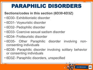 Jens Martensson
Sections/codes in this section (6D30-6D3Z)
• 6D30- Exhibitionistic disorder
• 6D31- Voyeuristic disorder
• 6D32- Pedophilic disorder
• 6D33- Coercive sexual sadism disorder
• 6D34- Frotteuristic disorder
• 6D35- Other Paraphilic disorder involving non-
consenting individuals
• 6D36- Paraphilic disorder involving solitary behavior
or consenting individuals
• 6D3Z- Paraphilic disorders, unspecified
46
PARAPHILIC DISORDERS
 