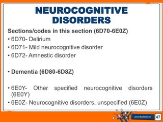Jens Martensson
Sections/codes in this section (6D70-6E0Z)
• 6D70- Delirium
• 6D71- Mild neurocognitive disorder
• 6D72- Amnestic disorder
• Dementia (6D80-6D8Z)
• 6E0Y- Other specified neurocognitive disorders
(6E0Y)
• 6E0Z- Neurocognitive disorders, unspecified (6E0Z)
47
NEUROCOGNITIVE
DISORDERS
 
