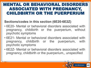 Jens Martensson
Sections/codes in this section (6E20-6E2Z)
• 6E20- Mental or behavioral disorders associated with
pregnancy, childbirth or the puerperium, without
psychotic symptoms
• 6E21- Mental or behavioral disorders associated with
pregnancy, childbirth or the puerperium, with
psychotic symptoms
• 6E2Z- Mental or behavioral disorders associated with
pregnancy, childbirth or the puerperium,, unspecified
48
MENTAL OR BEHAVIORAL DISORDERS
ASSOCIATED WITH PREGNANCY,
CHILDBIRTH OR THE PUERPERIUM
 