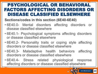 Jens Martensson
Sections/codes in this section (6E40-6E40)
• 6E40.0- Mental disorders affecting disorders or
disease classified elsewhere
• 6E40.1- Psychological symptoms affecting disorders
or disease classified elsewhere
• 6E40.2- Personality traits or coping style affecting
disorders or disease classified elsewhere
• 6E40.3- Maladaptive health behaviors affecting
disorders or disease classified elsewhere
• 6E40.4- Stress related physiological response
affecting disorders or disease classified elsewhere
49
PSYCHOLOGICAL OR BEHAVIORAL
FACTORS AFFECTING DISORDERS OR
DISEASE CLASSIFIED ELSEWHERE
 