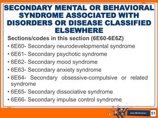 Jens Martensson
Sections/codes in this section (6E60-6E6Z)
• 6E60- Secondary neurodevelopmental syndrome
• 6E61- Secondary psychotic syndrome
• 6E62- Secondary mood syndrome
• 6E63- Secondary anxiety syndrome
• 6E64- Secondary obsessive-compulsive or related
syndrome
• 6E65- Secondary dissociative syndrome
• 6E66- Secondary impulse control syndrome
51
SECONDARY MENTAL OR BEHAVIORAL
SYNDROME ASSOCIATED WITH
DISORDERS OR DISEASE CLASSIFIED
ELSEWHERE
 