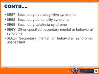Jens Martensson
• 6E67- Secondary neurocognitive syndrome
• 6E68- Secondary personality syndrome
• 6E69- Secondary catatonia syndrome
• 6E6Y- Other specified secondary mental or behavioral
syndrome
• 6E6Z- Secondary mental or behavioral syndrome,
unspecified
52
CONTD….
 