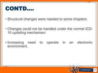 Jens Martensson
• Structural changes were needed to some chapters.
• Changes could not be handled under the normal ICD-
10 updating mechanism.
• Increasing need to operate in an electronic
environment.
7
CONTD….
 