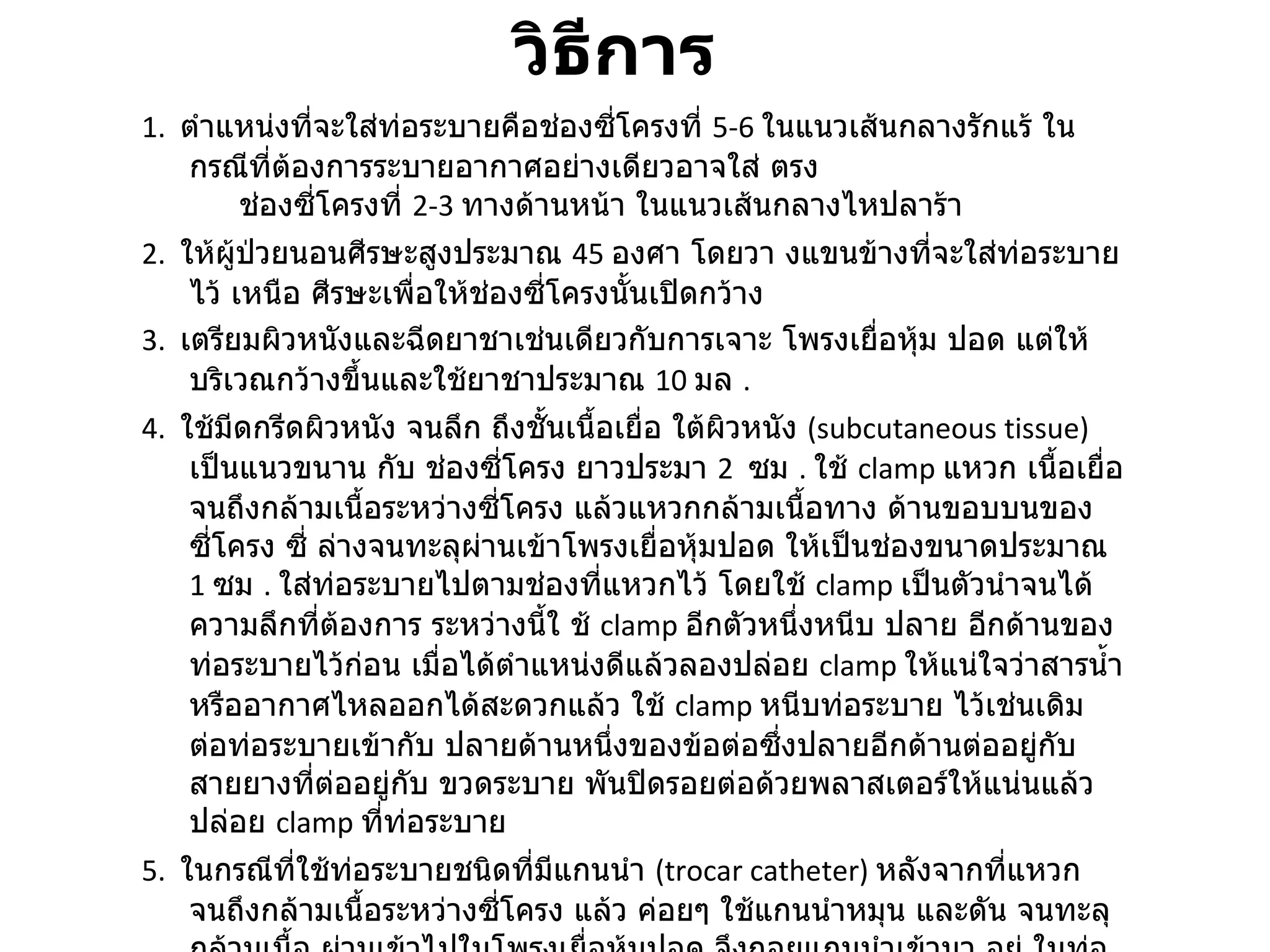 วิธีการ  1.   ตำแหน่งที่จะใส่ท่อระบายคือช่องซี่โครงที่  5-6  ในแนวเส้นกลางรักแร้ ในกรณีที่ต้องการระบายอากาศอย่างเดียวอาจใส่ ตรง       ช่องซี่โครงที่  2-3  ทางด้านหน้า ในแนวเส้นกลางไหปลาร้า  2.   ให้ผู้ป่วยนอนศีรษะสูงประมาณ  45  องศา โดยวา งแขนข้างที่จะใส่ท่อระบายไว้ เหนือ ศีรษะเพื่อให้ช่องซี่โครงนั้นเปิดกว้าง  3.   เตรียมผิวหนังและฉีดยาชาเช่นเดียวกับการเจาะ โพรงเยื่อหุ้ม ปอด แต่ให้บริเวณกว้างขึ้นและใช้ยาชาประมาณ  10  มล  .  4.   ใช้มีดกรีดผิวหนัง จนลึก ถึงชั้นเนื้อเยื่อ ใต้ผิวหนัง  ( subcutaneous tissue)  เป็นแนวขนาน กับ ช่องซี่โครง ยาวประมา  2  ซม  .  ใช้  clamp  แหวก เนื้อเยื่อ จนถึงกล้ามเนื้อระหว่างซี่โครง แล้วแหวกกล้ามเนื้อทาง ด้านขอบบนของซี่โครง ซี่ ล่างจนทะลุผ่านเข้าโพรงเยื่อหุ้มปอด ให้เป็นช่องขนาดประมาณ  1  ซม  .  ใส่ท่อระบายไปตามช่องที่แหวกไว้ โดยใช้  clamp  เป็นตัวนำจนได้ความลึกที่ต้องการ ระหว่างนี้ใ ช้  clamp  อีกตัวหนึ่งหนีบ ปลาย อีกด้านของ ท่อระบายไว้ก่อน เมื่อได้ตำแหน่งดีแล้วลองปล่อย  clamp  ให้แน่ใจว่าสารน้ำหรืออากาศไหลออกได้สะดวกแล้ว ใช้  clamp  หนีบท่อระบาย ไว้เช่นเดิม ต่อท่อระบายเข้ากับ ปลายด้านหนึ่งของข้อต่อซึ่งปลายอีกด้านต่ออยู่กับสายยางที่ต่ออยู่กับ ขวดระบาย พันปิดรอยต่อด้วยพลาสเตอร์ให้แน่นแล้วปล่อย  clamp  ที่ท่อระบาย  5.   ในกรณีที่ใช้ท่อระบายชนิดที่มีแกนนำ  ( trocar catheter)  หลังจากที่แหวกจนถึงกล้ามเนื้อระหว่างซี่โครง แล้ว ค่อยๆ ใช้แกนนำหมุน และดัน จนทะลุ กล้ามเนื้อ ผ่านเข้าไปในโพรงเยื่อหุ้มปอด จึงถอยแกนนำเข้ามา อยู่ ในท่อระบายเพื่อป้องกันอันตรายต่อ เนื้อปอด ดันท่อระบาย พร้อม แกนนำเข้าไปในทิศทางและความลึกที่ต้องการ ดึงแกนนำออกจากท่อระบาย แล้วต่อท่อระบายเข้ากับข้อต่อเช่นเดียวกับข้อ  4 .  6.   เย็บปิดบาดแผลและผูกท่อระบายให้ยึดแน่นกับผนังทรวงอก ปิดแผลและยึดติดสายให้แข็งแรง  7.   ถ่ายภาพรังสีทรวงอกเพื่อตรวจสอบตำแหน่งท่อระบาย  