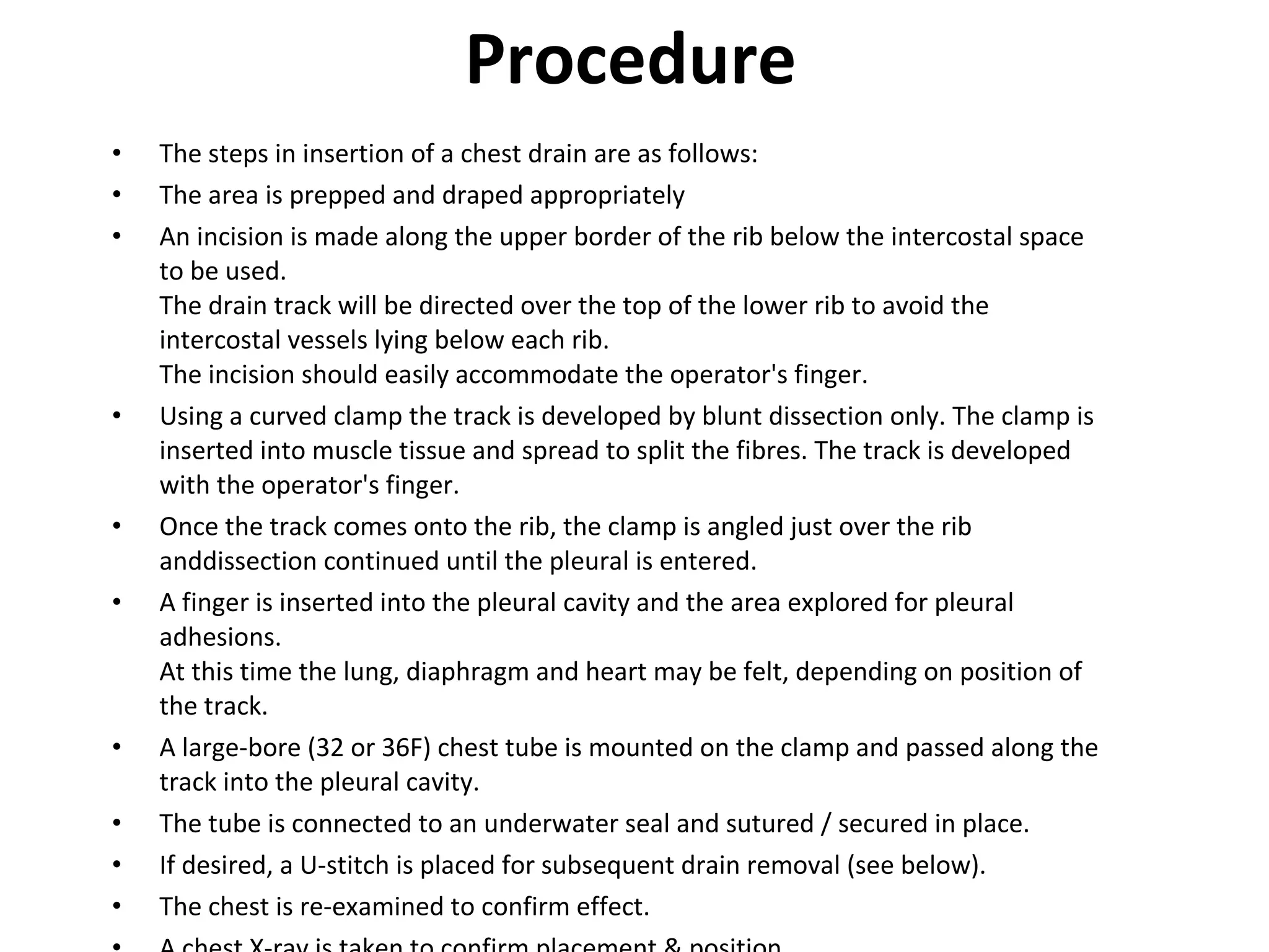 Procedure The steps in insertion of a chest drain are as follows: The area is prepped and draped appropriately An incision is made along the upper border of the rib below the intercostal space to be used. The drain track will be directed over the top of the lower rib to avoid the intercostal vessels lying below each rib. The incision should easily accommodate the operator's finger. Using a curved clamp the track is developed by blunt dissection only. The clamp is inserted into muscle tissue and spread to split the fibres. The track is developed with the operator's finger. Once the track comes onto the rib, the clamp is angled just over the rib anddissection continued until the pleural is entered. A finger is inserted into the pleural cavity and the area explored for pleural adhesions. At this time the lung, diaphragm and heart may be felt, depending on position of the track. A large-bore (32 or 36F) chest tube is mounted on the clamp and passed along the track into the pleural cavity. The tube is connected to an underwater seal and sutured / secured in place. If desired, a U-stitch is placed for subsequent drain removal (see below). The chest is re-examined to confirm effect. A chest X-ray is taken to confirm placement & position. 