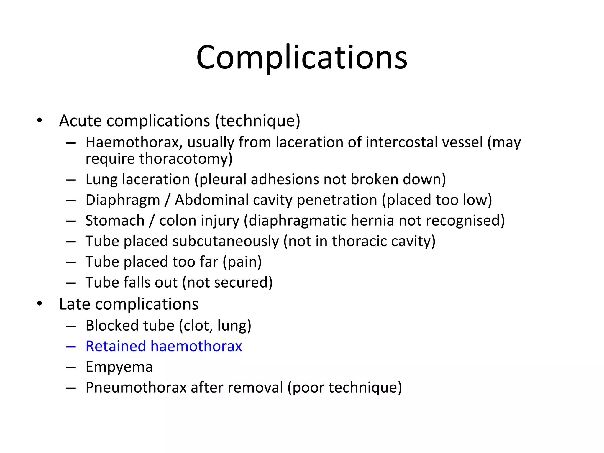 Complications Acute complications (technique) Haemothorax, usually from laceration of intercostal vessel (may require thoracotomy) Lung laceration (pleural adhesions not broken down) Diaphragm / Abdominal cavity penetration (placed too low) Stomach / colon injury (diaphragmatic hernia not recognised) Tube placed subcutaneously (not in thoracic cavity) Tube placed too far (pain) Tube falls out (not secured) Late complications Blocked tube (clot, lung) Retained haemothorax Empyema Pneumothorax after removal (poor technique) 