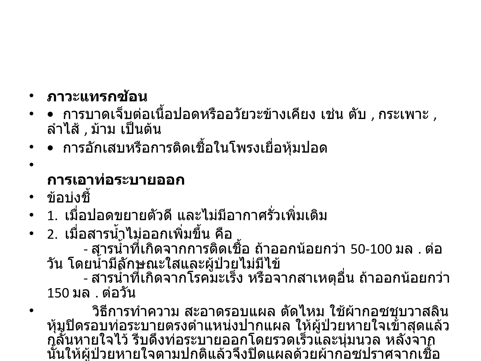 ภาวะแทรกซ้อน  •   การบาดเจ็บต่อเนื้อปอดหรืออวัยวะข้างเคียง เช่น ตับ  ,  กระเพาะ  ,  ลำไส้  ,  ม้าม เป็นต้น  •   การอักเสบหรือการติดเชื้อในโพรงเยื่อหุ้มปอด  การเอาท่อระบายออก  ข้อบ่งชี้  1.   เมื่อปอดขยายตัวดี และไม่มีอากาศรั่วเพิ่มเติม  2.   เมื่อสารน้ำไม่ออกเพิ่มขึ้น คือ          -  สารน้ำที่เกิดจากการติดเชื้อ ถ้าออกน้อยกว่า  50-100  มล  .  ต่อวัน โดยน้ำมีลักษณะใสและผู้ป่วยไม่มีไข้          -  สารน้ำที่เกิดจากโรคมะเร็ง หรือจากสาเหตุอื่น ถ้าออกน้อยกว่า  150  มล  .  ต่อวัน             วิธีการทำความ สะอาดรอบแผล ตัดไหม ใช้ผ้ากอซชุบวาสลินหุ้มปิดรอบท่อระบายตรงตำแหน่งปากแผล ให้ผู้ป่วยหายใจเข้าสุดแล้วกลั้นหายใจไว้ รีบดึงท่อระบายออกโดยรวดเร็วและนุ่มนวล หลังจากนั้นให้ผู้ป่วยหายใจตามปกติแล้วจึงปิดแผลด้วยผ้ากอซปราศจากเชื้อ  
