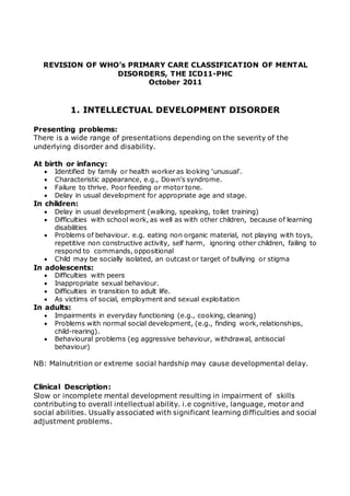 REVISION OF WHO’s PRIMARY CARE CLASSIFICATION OF MENTAL 
DISORDERS, THE ICD11-PHC 
October 2011 
1. INTELLECTUAL DEVELOPMENT DISORDER 
Presenting problems: 
There is a wide range of presentations depending on the severity of the 
underlying disorder and disability. 
At birth or infancy: 
 Identified by family or health worker as looking ‘unusual’. 
 Characteristic appearance, e.g., Down’s syndrome. 
 Failure to thrive. Poor feeding or motor tone. 
 Delay in usual development for appropriate age and stage. 
In children: 
 Delay in usual development (walking, speaking, toilet training) 
 Difficulties with school work, as well as with other children, because of learning 
disabilities 
 Problems of behaviour. e.g. eating non organic material, not playing with toys, 
repetitive non constructive activity, self harm, ignoring other children, failing to 
respond to commands, oppositional 
 Child may be socially isolated, an outcast or target of bullying or stigma 
In adolescents: 
 Difficulties with peers 
 Inappropriate sexual behaviour. 
 Difficulties in transition to adult life. 
 As victims of social, employment and sexual exploitation 
In adults: 
 Impairments in everyday functioning (e.g., cooking, cleaning) 
 Problems with normal social development, (e.g., finding work, relationships, 
child-rearing). 
 Behavioural problems (eg aggressive behaviour, withdrawal, antisocial 
behaviour) 
NB: Malnutrition or extreme social hardship may cause developmental delay. 
Clinical Description: 
Slow or incomplete mental development resulting in impairment of skills 
contributing to overall intellectual ability. i.e cognitive, language, motor and 
social abilities. Usually associated with significant learning difficulties and social 
adjustment problems. 
 