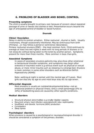 6. PROBLEMS OF BLADDER AND BOWEL CONTROL 
Presenting symptoms 
The child is usually brought to primary care because of concern about repeated 
passage of urine or faeces into clothes or bed. Presentation occurs beyond the 
age of anticipated control of bladder or bowel function. 
Enuresis 
Clinical Description 
Delay in ability to control urination. Either nocturnal , diurnal or both. Usually 
involuntary, though occasionally intentional. May be continuous from birth 
(Primary) , or may follow a period or continence (Secondary). 
Primary nocturnal enuresis (PNE) - the most common form. Child continues to 
average at least two wet nights a week with no long periods of dryness or to 
not sleep dry without being taken to the toilet by another person. Symptoms 
present for more than three months. More common in boys than girls. 
Associated Symptoms 
In cases of secondary enuresis patients may also show other emotional 
or behavioural disorder symptoms, and symptoms may begin after 
stressful or traumatic event e.g serious event such as physical or sexual 
abuse, or more minor trauma such as sleeping in a strange bed. Enuresis 
is more common in some other disorders such as Attention Deficit 
Hyperactivity (ADHD) 
Note: wetting at night is normal until the mental age of 5 years. Most 
girls can stay dry by age six and most boys stay dry by age seven. 
Differential diagnosis 
Most enuresis is usually an isolated developmental delay—not an 
emotional problem or physical illness. Only a small percentage (5% to 
10%) of bedwetting cases are caused by other specific conditions. 
Medical disorders 
 Structural physical abnormalities e.g smaller bladder capacity 
 Recurrent urinary tract infection associated with relux nephropathy 
 Insufficient anti-diuretic hormone (ADH) production 
 Constipation 
 Sleep apnea 
Psychological disorders 
When enuresis is caused by a psychological or neuropsychological disorder it 
should be considered a symptom of the primary disorder. 
 