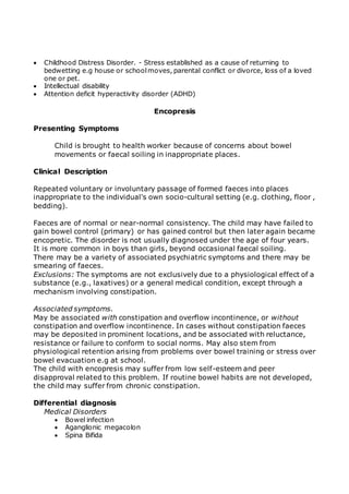  Childhood Distress Disorder. - Stress established as a cause of returning to 
bedwetting e.g house or school moves, parental conflict or divorce, loss of a loved 
one or pet. 
 Intellectual disability 
 Attention deficit hyperactivity disorder (ADHD) 
Encopresis 
Presenting Symptoms 
Child is brought to health worker because of concerns about bowel 
movements or faecal soiling in inappropriate places. 
Clinical Description 
Repeated voluntary or involuntary passage of formed faeces into places 
inappropriate to the individual's own socio-cultural setting (e.g. clothing, floor , 
bedding). 
Faeces are of normal or near-normal consistency. The child may have failed to 
gain bowel control (primary) or has gained control but then later again became 
encopretic. The disorder is not usually diagnosed under the age of four years. 
It is more common in boys than girls, beyond occasional faecal soiling. 
There may be a variety of associated psychiatric symptoms and there may be 
smearing of faeces. 
Exclusions: The symptoms are not exclusively due to a physiological effect of a 
substance (e.g., laxatives) or a general medical condition, except through a 
mechanism involving constipation. 
Associated symptoms. 
May be associated with constipation and overflow incontinence, or without 
constipation and overflow incontinence. In cases without constipation faeces 
may be deposited in prominent locations, and be associated with reluctance, 
resistance or failure to conform to social norms. May also stem from 
physiological retention arising from problems over bowel training or stress over 
bowel evacuation e.g at school. 
The child with encopresis may suffer from low self-esteem and peer 
disapproval related to this problem. If routine bowel habits are not developed, 
the child may suffer from chronic constipation. 
Differential diagnosis 
Medical Disorders 
 Bowel infection 
 Aganglionic megacolon 
 Spina Bifida 
 