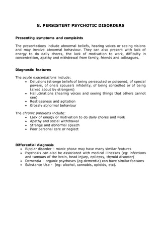 8. PERSISTENT PSYCHOTIC DISORDERS 
Presenting symptoms and complaints 
The presentations include abnormal beliefs, hearing voices or seeing visions 
and may involve abnormal behaviour. They can also present with lack of 
energy to do daily chores, the lack of motivation to work, difficulty in 
concentration, apathy and withdrawal from family, friends and colleagues. 
Diagnostic features 
The acute exacerbations include: 
 Delusions (strange beliefs of being persecuted or poisoned, of special 
powers, of one’s spouse’s infidelity, of being controlled or of being 
talked about by strangers) 
 Hallucinations (hearing voices and seeing things that others cannot 
see) 
 Restlessness and agitation 
 Grossly abnormal behaviour 
The chronic problems include: 
 Lack of energy or motivation to do daily chores and work 
 Apathy and social withdrawal 
 Strange and abnormal speech 
 Poor personal care or neglect 
Differential diagnosis 
 Bipolar disorder – manic phase may have many similar features 
 Psychosis can also be associated with medical illnesses (eg: infections 
and tumours of the brain, head injury, epilepsy, thyroid disorder) 
 Dementia – organic psychoses (eg dementia) can have similar features 
 Substance Use - (eg: alcohol, cannabis, opioids, etc). 
 