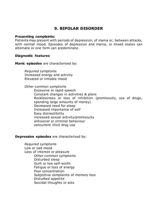 9. BIPOLAR DISORDER 
Presenting complaints: 
Patients may present with periods of depression, of mania or, between attacks, 
with normal mood. Episodes of depression and mania, or mixed states can 
alternate or one form can predominate. 
Diagnostic features 
Manic episodes are characterised by: 
Required symptoms 
Increased energy and activity 
Elevated or irritable mood 
Other common symptoms 
Excessive or rapid speech 
Constant changes in activities & plans 
Recklessness or loss of inhibition (promiscuity, use of drugs, 
spending large amounts of money) 
Decreased need for sleep 
Increased importance of self 
Easy distractibility 
increased sexual activity/promiscuity 
antisocial or criminal behaviour 
concurrent illicit drug use 
Depressive episodes are characterised by: 
Required symptoms 
Low or sad mood 
Loss of interest or pleasure 
Other common symptoms 
Disturbed sleep 
Guilt or low self-worth 
Fatigue or loss of energy 
Poor concentration 
Subjective complaints of memory loss 
Disturbed appetite 
Suicidal thoughts or acts 
 