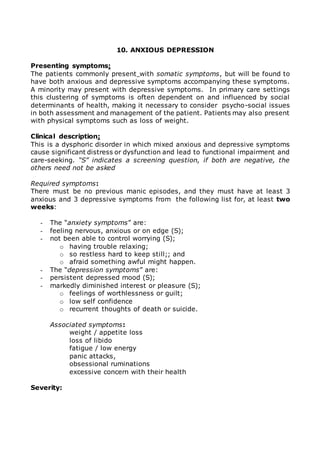 10. ANXIOUS DEPRESSION 
Presenting symptoms: 
The patients commonly present with somatic symptoms, but will be found to 
have both anxious and depressive symptoms accompanying these symptoms. 
A minority may present with depressive symptoms. In primary care settings 
this clustering of symptoms is often dependent on and influenced by social 
determinants of health, making it necessary to consider psycho-social issues 
in both assessment and management of the patient. Patients may also present 
with physical symptoms such as loss of weight. 
Clinical description: 
This is a dysphoric disorder in which mixed anxious and depressive symptoms 
cause significant distress or dysfunction and lead to functional impairment and 
care-seeking. “S” indicates a screening question, if both are negative, the 
others need not be asked 
Required symptoms: 
There must be no previous manic episodes, and they must have at least 3 
anxious and 3 depressive symptoms from the following list for, at least two 
weeks: 
- The “anxiety symptoms” are: 
- feeling nervous, anxious or on edge (S); 
- not been able to control worrying (S); 
o having trouble relaxing; 
o so restless hard to keep still;; and 
o afraid something awful might happen. 
- The “depression symptoms” are: 
- persistent depressed mood (S); 
- markedly diminished interest or pleasure (S); 
o feelings of worthlessness or guilt; 
o low self confidence 
o recurrent thoughts of death or suicide. 
Associated symptoms: 
weight / appetite loss 
loss of libido 
fatigue / low energy 
panic attacks, 
obsessional ruminations 
excessive concern with their health 
Severity: 
 
