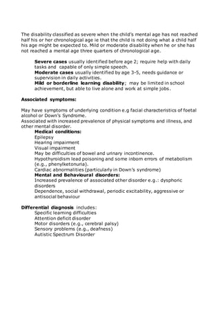The disability classified as severe when the child’s mental age has not reached 
half his or her chronological age ie that the child is not doing what a child half 
his age might be expected to. Mild or moderate disability when he or she has 
not reached a mental age three quarters of chronological age. 
Severe cases usually identified before age 2; require help with daily 
tasks and capable of only simple speech. 
Moderate cases usually identified by age 3-5, needs guidance or 
supervision in daily activities. 
Mild or borderline learning disability; may be limited in school 
achievement, but able to live alone and work at simple jobs. 
Associated symptoms: 
May have symptoms of underlying condition e.g facial characteristics of foetal 
alcohol or Down’s Syndrome. 
Associated with increased prevalence of physical symptoms and illness, and 
other mental disorder. 
Medical conditions: 
Epilepsy 
Hearing impairment 
Visual impairment 
May be difficulties of bowel and urinary incontinence. 
Hypothyroidism lead poisoning and some inborn errors of metabolism 
(e.g., phenylketonuria). 
Cardiac abnormalities (particularly in Down’s syndrome) 
Mental and Behavioural disorders: 
Increased prevalence of associated other disorder e.g.: dysphoric 
disorders 
Dependence, social withdrawal, periodic excitability, aggressive or 
antisocial behaviour 
Differential diagnosis includes: 
Specific learning difficulties 
Attention deficit disorder 
Motor disorders (e.g., cerebral palsy) 
Sensory problems (e.g., deafness) 
Autistic Spectrum Disorder 
 