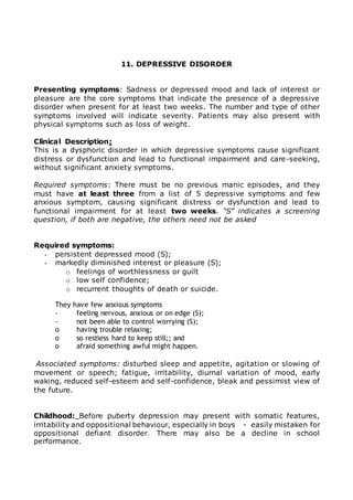 11. DEPRESSIVE DISORDER 
Presenting symptoms: Sadness or depressed mood and lack of interest or 
pleasure are the core symptoms that indicate the presence of a depressive 
disorder when present for at least two weeks. The number and type of other 
symptoms involved will indicate severity. Patients may also present with 
physical symptoms such as loss of weight. 
Clinical Description: 
This is a dysphoric disorder in which depressive symptoms cause significant 
distress or dysfunction and lead to functional impairment and care-seeking, 
without significant anxiety symptoms. 
Required symptoms: There must be no previous manic episodes, and they 
must have at least three from a list of 5 depressive symptoms and few 
anxious symptom, causing significant distress or dysfunction and lead to 
functional impairment for at least two weeks. “S” indicates a screening 
question, if both are negative, the others need not be asked 
Required symptoms: 
- persistent depressed mood (S); 
- markedly diminished interest or pleasure (S); 
o feelings of worthlessness or guilt 
o low self confidence; 
o recurrent thoughts of death or suicide. 
They have few anxious symptoms 
- feeling nervous, anxious or on edge (S); 
- not been able to control worrying (S); 
o having trouble relaxing; 
o so restless hard to keep still;; and 
o afraid something awful might happen. 
Associated symptoms: disturbed sleep and appetite, agitation or slowing of 
movement or speech; fatigue, irritability, diurnal variation of mood, early 
waking, reduced self-esteem and self-confidence, bleak and pessimist view of 
the future. 
Childhood: Before puberty depression may present with somatic features, 
irritability and oppositional behaviour, especially in boys - easily mistaken for 
oppositional defiant disorder. There may also be a decline in school 
performance. 
 