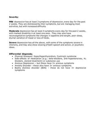 Severity: 
Mild depression has at least 3 symptoms of depression, every day for the past 
2 weeks. They are distressed by their symptoms, but are managing most 
activities, but with increased difficulty 
Moderate depression has at least 4 symptoms every day for the past 2 weeks, 
with marked disability in at least one area.. They may also have 
neurovegetative symptoms like changes in appetite and weight, poor sleep, 
diurnal variation of mood or loss of libido. 
Severe depression has all the above, with some of the symptoms severe in 
intensity, and may also show slowing of both speech and action, or psychotic 
ideas. 
Differential diagnosis: 
 Physical Diseases: Hypo/Hyperthyroidism, Cushing’s syndrome 
 Side-effects of medication (e.g.: beta-blockers, anti-hypertensives, H2 
blockers, steroid treatment) or substance use 
 Anxious Depression – but these have 3+ anxious symptoms 
 Anxiety Disorder - these also have 3+ anxious symptoms 
 Bodily distress disorder (BDS) – these do not have 3+ depressive 
symptoms 
 