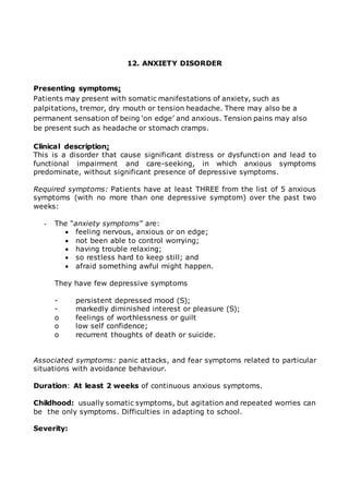 12. ANXIETY DISORDER 
Presenting symptoms: 
Patients may present with somatic manifestations of anxiety, such as 
palpitations, tremor, dry mouth or tension headache. There may also be a 
permanent sensation of being ‘on edge’ and anxious. Tension pains may also 
be present such as headache or stomach cramps. 
Clinical description: 
This is a disorder that cause significant distress or dysfunction and lead to 
functional impairment and care-seeking, in which anxious symptoms 
predominate, without significant presence of depressive symptoms. 
Required symptoms: Patients have at least THREE from the list of 5 anxious 
symptoms (with no more than one depressive symptom) over the past two 
weeks: 
- The “anxiety symptoms” are: 
 feeling nervous, anxious or on edge; 
 not been able to control worrying; 
 having trouble relaxing; 
 so restless hard to keep still; and 
 afraid something awful might happen. 
They have few depressive symptoms 
- persistent depressed mood (S); 
- markedly diminished interest or pleasure (S); 
o feelings of worthlessness or guilt 
o low self confidence; 
o recurrent thoughts of death or suicide. 
Associated symptoms: panic attacks, and fear symptoms related to particular 
situations with avoidance behaviour. 
Duration: At least 2 weeks of continuous anxious symptoms. 
Childhood: usually somatic symptoms, but agitation and repeated worries can 
be the only symptoms. Difficulties in adapting to school. 
Severity: 
 