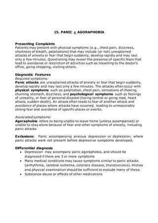 15. PANIC + AGORAPHOBIA 
Presenting Complaints 
Patients may present with physical symptoms (e.g., chest pain, dizziness, 
shortness of breath, palpitations) that may include (or not) unexplained 
attacks of anxiety or fear that begin suddenly, develop rapidly and may last 
only a few minutes. Questioning may reveal the presence of specific fears that 
lead to avoidance or restriction of activities such as travelling to the doctor’s 
office, going shopping, visiting others. 
Diagnostic Features 
Required symptoms: 
Panic attacks are unexplained attacks of anxiety or fear that begin suddenly, 
develop rapidly and may last only a few minutes. The attacks often occur with 
physical symptoms such as palpitation, chest pain, sensations of choking, 
churning stomach, dizziness; and psychological symptoms such as feelings 
of unreality, or fear of personal disaster (losing control or going mad, heart 
attack, sudden death). An attack often leads to fear of another attack and 
avoidance of places where attacks have occurred, leading to unreasonably 
strong fear and avoidance of specific places or events. 
Associated symptoms: 
Agoraphobia refers to being unable to leave home (unless accompanied) or 
unable to stay alone because of fear and other symptoms of anxiety, including 
panic attacks 
Exclusions: Panic accompanying anxious depression or depression, where 
panic attacks were not present before depressive symptoms developed, 
Differential diagnosis 
 Depression may accompany panic agoraphobia, and should be 
diagnosed if there are 3 or more symptoms 
 Many medical conditions may cause symptoms similar to panic attacks 
(arrhythmia, cerebral ischemia, coronary disease, thyrotoxicosis). History 
and physical examination should be sufficient to exclude many of these. 
 Substance abuse or effects of other medications 
 