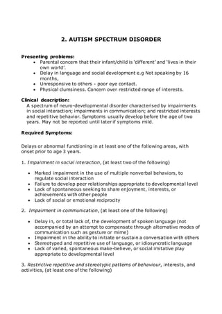 2. AUTISM SPECTRUM DISORDER 
Presenting problems: 
 Parental concern that their infant/child is ‘different’ and ‘lives in their 
own world’. 
 Delay in language and social development e.g Not speaking by 16 
months, 
 Unresponsive to others - poor eye contact. 
 Physical clumsiness. Concern over restricted range of interests. 
Clinical description: 
A spectrum of neuro-developmental disorder characterised by impairments 
in social interaction; impairments in communication; and restricted interests 
and repetitive behavior. Symptoms usually develop before the age of two 
years. May not be reported until later if symptoms mild. 
Required Symptoms: 
Delays or abnormal functioning in at least one of the following areas, with 
onset prior to age 3 years. 
1. Impairment in social interaction, (at least two of the following) 
 Marked impairment in the use of multiple nonverbal behaviors, to 
regulate social interaction 
 Failure to develop peer relationships appropriate to developmental level 
 Lack of spontaneous seeking to share enjoyment, interests, or 
achievements with other people 
 Lack of social or emotional reciprocity 
2. Impairment in communication, (at least one of the following) 
 Delay in, or total lack of, the development of spoken language (not 
accompanied by an attempt to compensate through alternative modes of 
communication such as gesture or mime) 
 Impairment in the ability to initiate or sustain a conversation with others 
 Stereotyped and repetitive use of language, or idiosyncratic language 
 Lack of varied, spontaneous make-believe, or social imitative play 
appropriate to developmental level 
3. Restrictive repetitive and stereotypic patterns of behaviour, interests, and 
activities, (at least one of the following) 
 