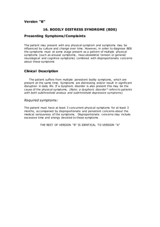 Version “B” 
16. BODILY DISTRESS SYNDROME (BDS) 
Presenting Symptoms/Complaints 
The patient may present with any physical symptom and symptoms may be 
influenced by culture and change over time. However, in order to diagnose BDS 
the symptoms must at some stage present as a pattern of multiple physical 
symptoms (such as arousal symptoms, musculoskeletal tension or general/ 
neurological and cognitive symptoms) combined with disproportionate concerns 
about these symptoms 
Clinical Description 
The patient suffers from multiple persistent bodily symptoms, which are 
present at the same time. Symptoms are distressing and/or result in significant 
disruption in daily life. If a dysphoric disorder is also present this may be the 
cause of the physical symptoms. (Note: a dysphoric disorder” refers to patients 
with both subthreshold anxious and subthreshold depressive symptoms) 
Required symptoms: 
The patient must have at least 3 concurrent physical symptoms for at least 3 
months, accompanied by disproportionate and persistent concerns about the 
medical seriousness of the symptoms. Disproportionate concerns may include 
excessive time and energy devoted to these symptoms 
THE REST OF VERSION “B” IS IDENTICAL TO VERSION “A” 
 