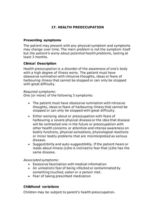 17. HEALTH PREOCCUPATION 
Presenting symptoms 
The patient may present with any physical symptom and symptoms 
may change over time. The main problem is not the symptom itself 
but the patient’s worry about potential health problems, lasting at 
least 3 months. 
Clinical Description 
Health preoccupation is a disorder of the awareness of one’s body 
with a high degree of illness worry. The patient must have 
obsessive rumination with intrusive thoughts, ideas or fears of 
harbouring illness that cannot be stopped or can only be stopped 
with great difficulty. 
Required symptoms: 
One (or more) of the following 3 symptoms: 
 The patient must have obsessive rumination with intrusive 
thoughts, ideas or fears of harbouring illness that cannot be 
stopped or can only be stopped with great difficulty. 
 Either worrying about or preoccupation with fears of 
harbouring a severe physical disease or the idea that disease 
will be contracted one in the future or preoccupation with 
other health concerns or attention and intense awareness on 
bodily functions, physical sensations, physiological reactions 
or minor bodily problems that are misinterpreted as serious 
disease. 
 Suggestibility and auto-suggestibility. If the patient hears or 
reads about illness (s)he is inclined to fear that (s)he has the 
same disease. 
Associated symptoms: 
 Excessive fascination with medical information 
 An unrealistic fear of being infected or contaminated by 
something touched, eaten or a person met. 
 Fear of taking prescribed medication 
Childhood variations 
Children may be subject to parent’s health preoccupation. 
 