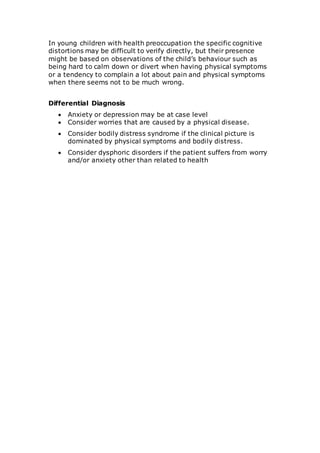 In young children with health preoccupation the specific cognitive 
distortions may be difficult to verify directly, but their presence 
might be based on observations of the child’s behaviour such as 
being hard to calm down or divert when having physical symptoms 
or a tendency to complain a lot about pain and physical symptoms 
when there seems not to be much wrong. 
Differential Diagnosis 
 Anxiety or depression may be at case level 
 Consider worries that are caused by a physical disease. 
 Consider bodily distress syndrome if the clinical picture is 
dominated by physical symptoms and bodily distress. 
 Consider dysphoric disorders if the patient suffers from worry 
and/or anxiety other than related to health 
 