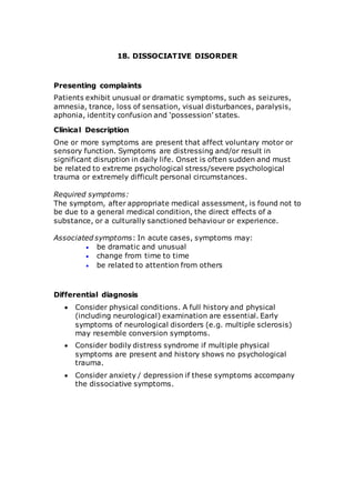18. DISSOCIATIVE DISORDER 
Presenting complaints 
Patients exhibit unusual or dramatic symptoms, such as seizures, 
amnesia, trance, loss of sensation, visual disturbances, paralysis, 
aphonia, identity confusion and ‘possession’ states. 
Clinical Description 
One or more symptoms are present that affect voluntary motor or 
sensory function. Symptoms are distressing and/or result in 
significant disruption in daily life. Onset is often sudden and must 
be related to extreme psychological stress/severe psychological 
trauma or extremely difficult personal circumstances. 
Required symptoms: 
The symptom, after appropriate medical assessment, is found not to 
be due to a general medical condition, the direct effects of a 
substance, or a culturally sanctioned behaviour or experience. 
Associated symptoms: In acute cases, symptoms may: 
 be dramatic and unusual 
 change from time to time 
 be related to attention from others 
Differential diagnosis 
 Consider physical conditions. A full history and physical 
(including neurological) examination are essential. Early 
symptoms of neurological disorders (e.g. multiple sclerosis) 
may resemble conversion symptoms. 
 Consider bodily distress syndrome if multiple physical 
symptoms are present and history shows no psychological 
trauma. 
 Consider anxiety / depression if these symptoms accompany 
the dissociative symptoms. 
 