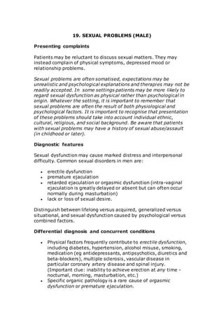19. SEXUAL PROBLEMS (MALE) 
Presenting complaints 
Patients may be reluctant to discuss sexual matters. They may 
instead complain of physical symptoms, depressed mood or 
relationship problems. 
Sexual problems are often somatised, expectations may be 
unrealistic and psychological explanations and therapies may not be 
readily accepted. In some settings patients may be more likely to 
regard sexual dysfunction as physical rather than psychological in 
origin. Whatever the setting, it is important to remember that 
sexual problems are often the result of both physiological and 
psychological factors. It is important to recognise that presentation 
of these problems should take into account individual ethnic, 
cultural, religious, and social background. Be aware that patients 
with sexual problems may have a history of sexual abuse/assault 
(in childhood or later). 
Diagnostic features 
Sexual dysfunction may cause marked distress and interpersonal 
difficulty. Common sexual disorders in men are: 
 erectile dysfunction 
 premature ejaculation 
 retarded ejaculation or orgasmic dysfunction (intra-vaginal 
ejaculation is greatly delayed or absent but can often occur 
normally during masturbation) 
 lack or loss of sexual desire. 
Distinguish between lifelong versus acquired, generalized versus 
situational, and sexual dysfunction caused by psychological versus 
combined factors. 
Differential diagnosis and concurrent conditions 
 Physical factors frequently contribute to erectile dysfunction, 
including diabetes, hypertension, alcohol misuse, smoking, 
medication (eg antidepressants, antipsychotics, diuretics and 
beta-blockers), multiple sclerosis, vascular disease in 
particular coronary artery disease and spinal injury. 
(Important clue: inability to achieve erection at any time - 
nocturnal, morning, masturbation, etc.) 
 Specific organic pathology is a rare cause of orgasmic 
dysfunction or premature ejaculation. 
 