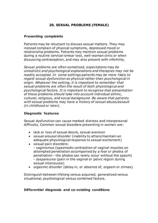 20. SEXUAL PROBLEMS (FEMALE) 
Presenting complaints 
Patients may be reluctant to discuss sexual matters. They may 
instead complain of physical symptoms, depressed mood or 
relationship problems. Patients may mention sexual problems 
during a routine cervical-smear test, well-woman clinic or when 
discussing contraception, and may also present with infertility. 
Sexual problems are often somatised, expectations may be 
unrealistic and psychological explanations and therapies may not be 
readily accepted. In some settings patients may be more likely to 
regard sexual dysfunction as physical rather than psychological in 
origin. Whatever the setting, it is important to remember that 
sexual problems are often the result of both physiological and 
psychological factors. It is important to recognise that presentation 
of these problems should take into account individual ethnic, 
cultural, religious, and social background. Be aware that patients 
with sexual problems may have a history of sexual abuse/assault 
(in childhood or later). 
Diagnostic features 
Sexual dysfunction can cause marked distress and interpersonal 
difficulty. Common sexual disorders presenting in women are: 
 lack or loss of sexual desire, sexual aversion 
 sexual arousal disorder (inability to attain/maintain an 
adequate physiological response to sexual excitement) 
 sexual pain disorders: 
- vaginismus (spasmodic contraction of vaginal muscles on 
attempted penetration accompanied by a fear or phobia of 
penetration - the phobia can rarely occur without the spasm) 
- dyspareunia (pain in the vaginal or pelvic region during 
sexual intercourse) 
 orgasmic disorder (delay in, or absence of, orgasm or climax). 
Distinguish between lifelong versus acquired, generalized versus 
situational, psychological versus combined factors. 
Differential diagnosis and co-existing conditions 
 