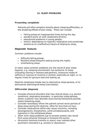 21. SLEEP PROBLEMS 
Presenting complaints 
Patients will often complain directly about sleeping difficulties, or 
the disabling effects of poor sleep. These can include: 
 Falling asleep at inappropriate times during the day. 
 accident prone at work (especially drivers). 
 educational problems in young people. 
 chronic dependence on hypnotic medication and sometimes 
alcohol as an (ineffective) means of helping to sleep. 
Diagnostic features 
Common problems include: 
 Difficulty falling asleep. 
 Restless sleep (frequent waking during the night). 
 Unrefreshing sleep. 
In many cases common problems are the result of poor sleep 
hygiene, e.g. sleeping environment not conducive to sleep 
(including snoring or restless bed partner), excessive intake of 
caffeine or overuse of nicotine or alcohol, especially at night , or no 
regular times for going to bed and waking up. 
Daytime sleepiness maybe due to obstructive sleep apnoea, or to 
paroxysmal pathological sleep (narcolepsy) 
Differential diagnosis 
 Consider physical disorders that may disturb sleep, e.g. painful 
conditions, respiratory disorders, in particular sleep apnoea, 
where a partner may describe loud snoring followed by periods 
where breathing stops. 
 Consider narcolepsy where the patient cannot resist periods of 
deep sleep during the daytime, often for less than an hour. 
 Consider medications which may cause insomnia, including 
decongestants, theophylline, some antidepressants, and 
hypnotics in the withdrawal phase 
 Short term sleep problems (up to several weeks) may result 
from acute physical illnesses or stressful life events. 
 Persistent insomnia (months or years) may indicate other 
psychiatric disorders e.g. anxiety or depression. 
 