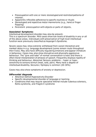 Preoccupation with one or more stereotyped and restricted patterns of 
interest . 
 Apparently inflexible adherence to specific routines or rituals 
 Stereotyped and repetitive motor mannerisms (e.g., hand or finger 
flapping) 
 Persistent preoccupation with objects or parts of objects. 
Associated Symptoms: 
Intellectual development disorder may also be present. 
This is a spectrum disorder. Mild cases show low levels of disability in any or all 
of the above areas. Individuals with preservation of high level intellectual 
function were previously classified as Asperger’s Syndrome. 
Severe cases may show extreme withdrawal from social interaction and 
marked delay in e.g. language development (some remain mute throughout 
their lives). May also have difficulty regulating emotions and appear immature 
in behaviour. Cases may also show disruptive and physically aggressive 
behaviour. The “give and take” of normal conversation is hard and there is 
often literal interpretation of phrases of speech. Frequently displays rigidity of 
thinking and behaviour. Abnormal Sensory problems – hyper or hypo-sensitivity 
to sensory stimuli (heat, cold, pain). Many have a degree of 
intellectual disability. Seizures / Epilepsy is common (20-30%) 
Cases may also show symptoms of anxiety or depression. 
Differential diagnosis 
 Attention Deficit Hyperactivity Disorder 
 Specific developmental disorder of language or learning 
 Conditions that may require specialist referral include tuberous sclerosis, 
Retts syndrome, and Fragile X syndrome 
 