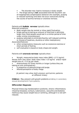 • The disorder may lead to increases in body weight 
• The binge eating is not associated with the recurrent use 
of inappropriate compensatory behavior (for example, purging 
or induced vomiting) and does not occur exclusively during 
the course of bulimia nervosa or anorexia nervosa. 
Patients with bulimia nervosa typically show: 
Required symptoms: 
 Body weight may be normal or show rapid fluctuation 
 binge-eating (ie eating an amount of food that is definitely 
larger than most people would eat in a similar period of time 
under similar circumstances) 
 purging (attempts to eliminate food by self-induced vomiting 
or misuse of laxatives, diuretics or other medications) 
Associated features: 
 other compensatory measures such as excessive exercise or 
short periods of fasting 
 self-evaluation is based on body shape and weight. 
Patients with anorexia nervosa typically show: 
• Weight, measured as body mass index (BMI) <17.5 kg/m2. 
Severe form may show: body mass index <15 kg/m2 and/or rapid 
weight loss of > 0.5 kg per week. 
• Amenorrhoea for three months or longer (unless they are 
taking an oral contraceptive) 
• A proportion of patients binge and purge. 
• Altered perception of body image 
(A patient may show both anorexic and bulimic patterns 
at different times) 
Children: May present with growth problems or delay in secondary 
sexual development if pre-puberty. 
Differential Diagnosis: 
Physical illness (eg malabsorption syndrome, chronic inflammatory 
intestinal diseases, tumours, tuberculosis, vasculitis and diabetes 
mellitus) may cause weight loss or vomiting, although it is not self-induced. 
 
