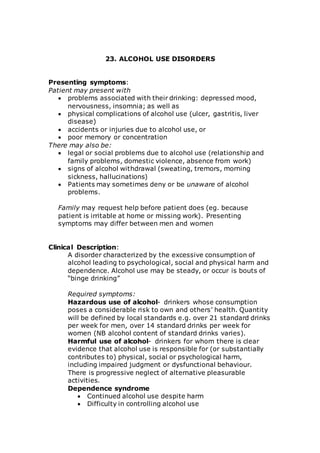 23. ALCOHOL USE DISORDERS 
Presenting symptoms: 
Patient may present with 
 problems associated with their drinking: depressed mood, 
nervousness, insomnia; as well as 
 physical complications of alcohol use (ulcer, gastritis, liver 
disease) 
 accidents or injuries due to alcohol use, or 
 poor memory or concentration 
There may also be: 
 legal or social problems due to alcohol use (relationship and 
family problems, domestic violence, absence from work) 
 signs of alcohol withdrawal (sweating, tremors, morning 
sickness, hallucinations) 
 Patients may sometimes deny or be unaware of alcohol 
problems. 
Family may request help before patient does (eg. because 
patient is irritable at home or missing work). Presenting 
symptoms may differ between men and women 
Clinical Description: 
A disorder characterized by the excessive consumption of 
alcohol leading to psychological, social and physical harm and 
dependence. Alcohol use may be steady, or occur is bouts of 
“binge drinking” 
Required symptoms: 
Hazardous use of alcohol- drinkers whose consumption 
poses a considerable risk to own and others’ health. Quantity 
will be defined by local standards e.g. over 21 standard drinks 
per week for men, over 14 standard drinks per week for 
women (NB alcohol content of standard drinks varies). 
Harmful use of alcohol- drinkers for whom there is clear 
evidence that alcohol use is responsible for (or substantially 
contributes to) physical, social or psychological harm, 
including impaired judgment or dysfunctional behaviour. 
There is progressive neglect of alternative pleasurable 
activities. 
Dependence syndrome 
 Continued alcohol use despite harm 
 Difficulty in controlling alcohol use 
 