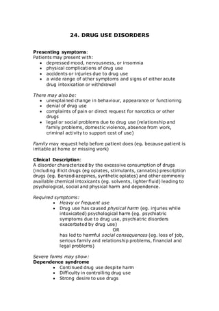 24. DRUG USE DISORDERS 
Presenting symptoms: 
Patients may present with: 
 depressed mood, nervousness, or insomnia 
 physical complications of drug use 
 accidents or injuries due to drug use 
 a wide range of other symptoms and signs of either acute 
drug intoxication or withdrawal 
There may also be: 
 unexplained change in behaviour, appearance or functioning 
 denial of drug use 
 complaints of pain or direct request for narcotics or other 
drugs 
 legal or social problems due to drug use (relationship and 
family problems, domestic violence, absence from work, 
criminal activity to support cost of use) 
Family may request help before patient does (eg. because patient is 
irritable at home or missing work) 
Clinical Description: 
A disorder characterized by the excessive consumption of drugs 
(including illicit drugs (eg opiates, stimulants, cannabis) prescription 
drugs (eg. Benzodiazepines, synthetic opiates) and other commonly 
available chemical intoxicants (eg. solvents, lighter fluid) leading to 
psychological, social and physical harm and dependence. 
Required symptoms: 
 Heavy or frequent use 
 Drug use has caused physical harm (eg. injuries while 
intoxicated) psychological harm (eg. psychiatric 
symptoms due to drug use, psychiatric disorders 
exacerbated by drug use) 
OR 
has led to harmful social consequences (eg. loss of job, 
serious family and relationship problems, financial and 
legal problems) 
Severe forms may show: 
Dependence syndrome 
 Continued drug use despite harm 
 Difficulty in controlling drug use 
 Strong desire to use drugs 
 