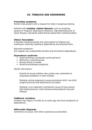 25. TOBACCO USE DISORDERS 
Presenting symptoms: 
Patient may present with a request for help in stopping smoking. 
Patients with smoking related diseases such as coughing, 
sputum or frequent respiratory infections, high blood pressure or 
heart disease, should be asked directly about their smoking habits. 
Clinical Description: 
A disorder characterized by the consumption of tobacco (by 
smoking or chewing) leading to dependence and physical harm. 
Required symptoms: 
Any regular use is potentially harmful and will lead to dependence. 
Dependence syndrome 
 Continued drug use despite continued harm 
 Difficulty in controlling use 
 Strong desire to smoke 
 Nicotine withdrawal symptoms 
Health information: 
Parents of young children who smoke may contribute to 
respiratory problems in their children 
Smoking during pregnancy causes premature birth, low birth 
weight and twice the likelihood of cot death 
Smoking is an important contributory cause of lung cancer, 
high blood pressure, heart disease and peripheral vascular 
disease 
Childhood variations: 
Children may begin to smoke at an early age and have symptoms of 
dependence.. 
Differential Diagnosis: 
Commonly co-occurs with other substance use disorders. 
 
