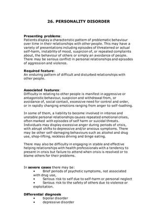 26. PERSONALITY DISORDER 
Presenting problems: 
Patients display a characteristic pattern of problematic behaviour 
over time in their relationships with other people. This may have a 
variety of presentations including episodes of threatened or actual 
self-harm, instability of mood, suspicion of, or repeated complaints 
about, the behaviour of others or simply an avoidance of people. 
There may be serious conflict in personal relationships and episodes 
of aggression and violence. 
Required feature: 
An enduring pattern of difficult and disturbed relationships with 
other people. 
Associated features: 
Difficulty in relating to other people is manifest in aggressive or 
antagonistic behaviour, suspicion and withdrawal from, or 
avoidance of, social contact, excessive need for control and order, 
or in rapidly changing emotions ranging from anger to self-loathing. 
In some of them, a liability to become involved in intense and 
unstable personal relationships causes repeated emotional crises, 
often marked with episodes of self harm or suicidal threats. 
Individuals may display excessive anger during periods of crisis, 
with abrupt shifts to depressive and/or anxious symptoms. There 
may be other self-damaging behaviours such as alcohol and drug 
use, shop-lifting, reckless driving and binge eating. 
There may also be difficulty in engaging in stable and effective 
helping relationships with health professionals with a tendency to 
present in crisis but failure to attend when crisis is resolved or to 
blame others for their problems. 
In severe cases there may be: 
• Brief periods of psychotic symptoms, not associated 
with drug use, 
• Serious risk to self due to self-harm or personal neglect 
• Serious risk to the safety of others due to violence or 
exploitation. 
Differential diagnosis 
• bipolar disorder 
• depressive disorder 
 