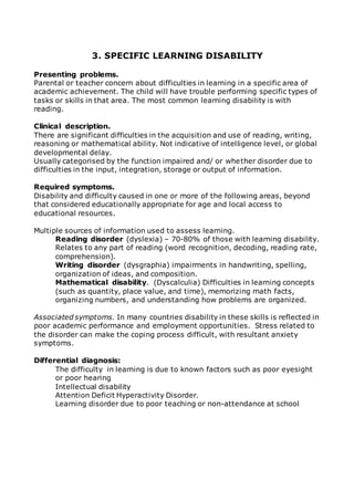 3. SPECIFIC LEARNING DISABILITY 
Presenting problems. 
Parental or teacher concern about difficulties in learning in a specific area of 
academic achievement. The child will have trouble performing specific types of 
tasks or skills in that area. The most common learning disability is with 
reading. 
Clinical description. 
There are significant difficulties in the acquisition and use of reading, writing, 
reasoning or mathematical ability. Not indicative of intelligence level, or global 
developmental delay. 
Usually categorised by the function impaired and/ or whether disorder due to 
difficulties in the input, integration, storage or output of information. 
Required symptoms. 
Disability and difficulty caused in one or more of the following areas, beyond 
that considered educationally appropriate for age and local access to 
educational resources. 
Multiple sources of information used to assess learning. 
Reading disorder (dyslexia) – 70-80% of those with learning disability. 
Relates to any part of reading (word recognition, decoding, reading rate, 
comprehension). 
Writing disorder (dysgraphia) impairments in handwriting, spelling, 
organization of ideas, and composition. 
Mathematical disability. (Dyscalculia) Difficulties in learning concepts 
(such as quantity, place value, and time), memorizing math facts, 
organizing numbers, and understanding how problems are organized. 
Associated symptoms. In many countries disability in these skills is reflected in 
poor academic performance and employment opportunities. Stress related to 
the disorder can make the coping process difficult, with resultant anxiety 
symptoms. 
Differential diagnosis: 
The difficulty in learning is due to known factors such as poor eyesight 
or poor hearing 
Intellectual disability 
Attention Deficit Hyperactivity Disorder. 
Learning disorder due to poor teaching or non-attendance at school 
 