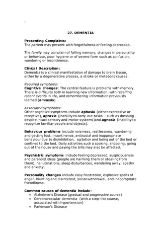 : 
27. DEMENTIA 
Presenting Complaints: 
The patient may present with forgetfulness or feeling depressed. 
The family may complain of falling memory, changes in personality 
or behaviour, poor hygiene or of severe form such as confusion, 
wandering or incontinence. 
Clinical Description: 
Dementia is a clinical manifestation of damage to brain tissue, 
either by a degenerative process, a stroke or metabolic causes. 
Required symptoms: 
Cognitive changes: The central feature is problems with memory. 
There is difficulty both in learning new information, with recalling 
recent events in life, and remembering information previously 
learned (amnesia). 
Associated symptoms: 
Other cognitive symptoms include aphasia (either expressive or 
receptive), apraxia (inability to carry out tasks – such as dressing - 
despite intact sensory and motor systems)and agnosia (inability to 
recognize familiar people and objects). 
Behaviour problems include noisiness, restlessness, wandering 
and getting lost, incontinence, antisocial and inappropriate 
behaviour due to disinhibition, agitation and being out of the bed or 
confined to the bed. Daily activities such a cooking, shopping, going 
out of the house and paying the bills may also be affected. 
Psychiatric symptoms include feeling depressed, suspiciousness 
and paranoid ideas (people are harming them or stealing from 
them), hallucinations, sleep disturbances, wandering away, apathy 
and anxiety. 
Personality changes include easy frustration, explosive spells of 
anger. blunting and disinterest, social withdrawal, and inappropriate 
friendliness. 
Common causes of dementia include: 
 Alzheimer’s Disease (gradual and progressive course) 
 Cerebrovascular dementia (with a step-like course, 
associated with hypertension) 
 Parkinson’s Disease 
 