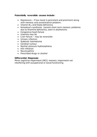 Potentially reversible causes include: 
 Depression - if low mood is persistent and prominent along 
with memory and concentration problem. 
 Vitamin B12 and folate deficiency 
 Korsakow’s syndrome (severe short term memory problems 
due to thiamine deficiency, seen in alcoholism) 
 Congestive heart failure 
 Uraemia may be 
 Liver failure – may be reversible 
 Urinary infection 
 Subdural haematoma 
 Cerebral tumour 
 Normal pressure hydrocephalus 
 HIV infection 
 Neurosyphilis 
 Prescribed drugs or alcohol 
Differential Diagnosis: 
Minor cognitive impairment (MCI) memory impairment not 
interfering with occupational or social functioning 
 