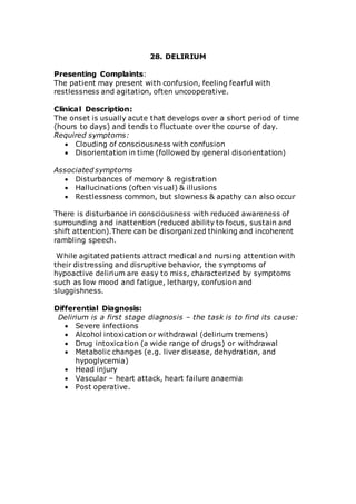28. DELIRIUM 
Presenting Complaints: 
The patient may present with confusion, feeling fearful with 
restlessness and agitation, often uncooperative. 
Clinical Description: 
The onset is usually acute that develops over a short period of time 
(hours to days) and tends to fluctuate over the course of day. 
Required symptoms: 
 Clouding of consciousness with confusion 
 Disorientation in time (followed by general disorientation) 
Associated symptoms 
 Disturbances of memory & registration 
 Hallucinations (often visual) & illusions 
 Restlessness common, but slowness & apathy can also occur 
There is disturbance in consciousness with reduced awareness of 
surrounding and inattention (reduced ability to focus, sustain and 
shift attention).There can be disorganized thinking and incoherent 
rambling speech. 
While agitated patients attract medical and nursing attention with 
their distressing and disruptive behavior, the symptoms of 
hypoactive delirium are easy to miss, characterized by symptoms 
such as low mood and fatigue, lethargy, confusion and 
sluggishness. 
Differential Diagnosis: 
Delirium is a first stage diagnosis – the task is to find its cause: 
 Severe infections 
 Alcohol intoxication or withdrawal (delirium tremens) 
 Drug intoxication (a wide range of drugs) or withdrawal 
 Metabolic changes (e.g. liver disease, dehydration, and 
hypoglycemia) 
 Head injury 
 Vascular – heart attack, heart failure anaemia 
 Post operative. 
