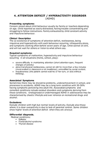 4. ATTENTION DEFICIT / HYPERACTIVITY DISORDER 
(ADHD) 
Presenting symptoms: 
Concern raised about child behaviour usually by family or teachers depending 
on age. Child reported as easily distracted, having trouble concentrating and 
struggling to follow instructions. Family exhausted by child constant activity 
and impulsive behaviour. 
Clinical Description 
The co-existence of symptoms of attention deficit, restlessness, being 
impulsive and hyperactivity with each behaviour occurring infrequently alone, 
and symptoms starting often before seven years of age. Child cannot sit still, 
and will not wait for others or listen to what others say. 
Required symptoms: 
Typical symptoms of inattention, hyperactivity and impulsive behaviour 
occurring in all situations (home, school, play): 
 severe difficulty in maintaining attention (short attention span, frequent 
changes of activity) 
 abnormal physical restlessness, cannot sit still for more than a few minutes 
(most evident in classroom or at mealtimes), unmodified by social context. 
 impulsiveness (the patient cannot wait his or her turn, or acts without 
thinking). 
Associated Symptoms 
Sometimes there may be discipline problems, underachievement in school, and 
proneness to accidents. ADHD may be a long term condition with 30-50% 
having symptoms persisting into adult life. Associated symptoms and 
comorbid conditions include conduct disorders and symptoms deriving from 
those conditions. Undiagnosed or undermanaged ADHD in adolescence may be 
characterised by chaotic lifestyle and over reliance on recreational drugs and 
alcohol. 
Exclusions: 
Exclude children with high but normal levels of activity. Exclude also those 
where it is clear overactivity is due to lack of parental control. Some children 
show higher levels of attention deficit when they are anxious 
Differential diagnosis. 
Medical conditions: 
 Epilepsy 
 Foetal alcohol syndrome 
 Thyroid disease 
 